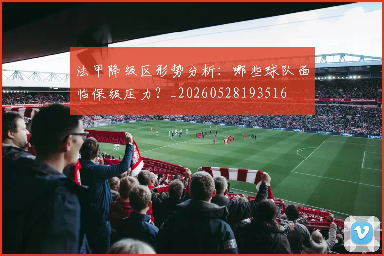 法甲降级区形势分析:哪些球队面临保级压力?_20260528193516