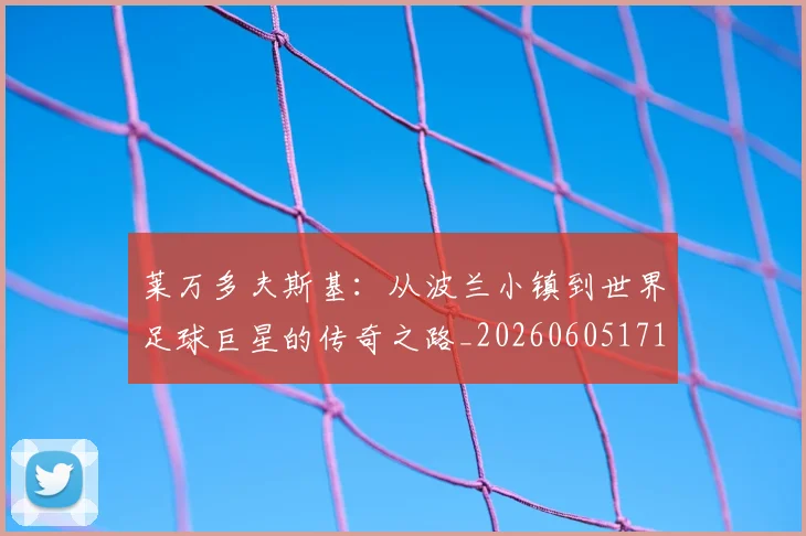 莱万多夫斯基:从波兰小镇到世界足球巨星的传奇之路_20260605171415_20260703181814