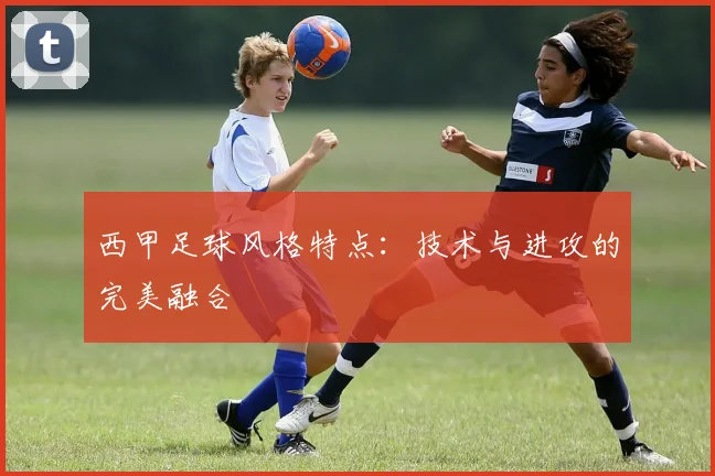西甲足球风格特点:技术与进攻的完美融合