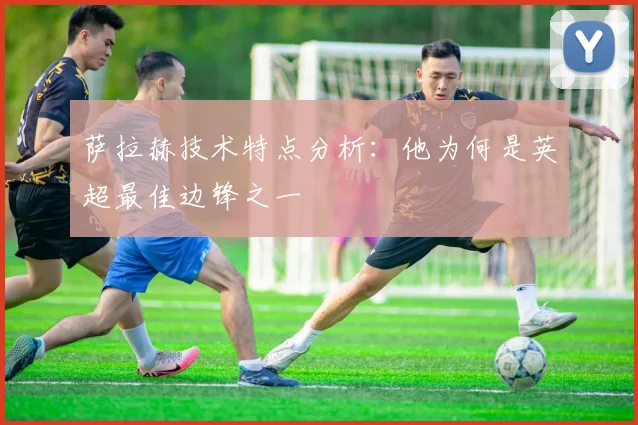 萨拉赫技术特点分析：他为何是英超最佳边锋之一