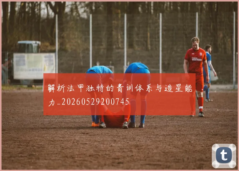 解析法甲独特的青训体系与造星能力_20260529200745
