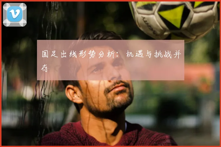 国足出线形势分析：机遇与挑战并存