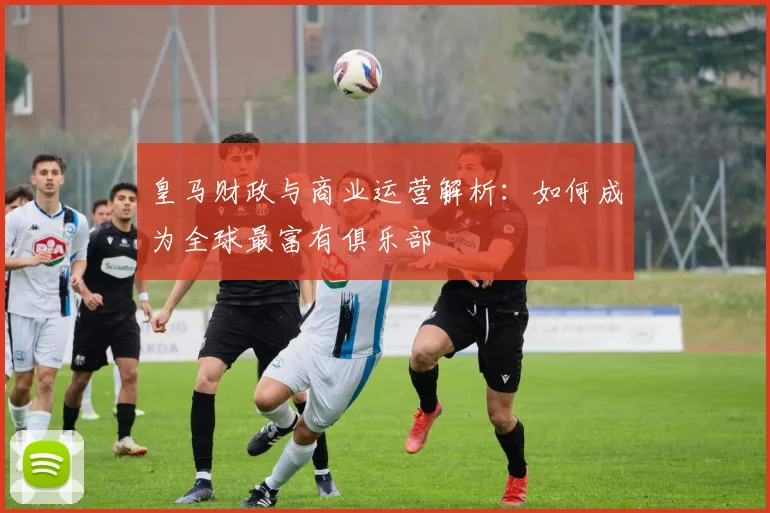 皇马财政与商业运营解析：如何成为全球最富有俱乐部