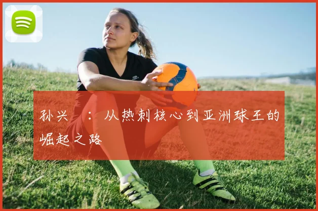 孙兴慜:从热刺核心到亚洲球王的崛起之路
