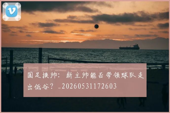 国足换帅:新主帅能否带领球队走出低谷?_20260531172603